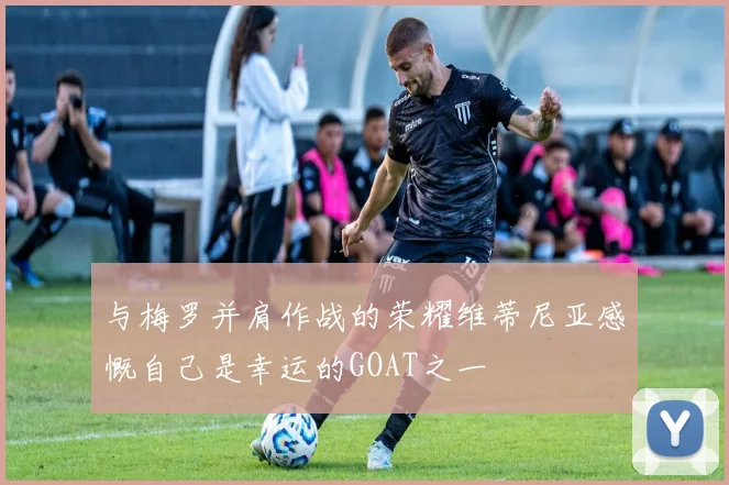 与梅罗并肩作战的荣耀维蒂尼亚感慨自己是幸运的GOAT之一