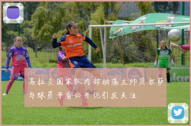 乌拉圭国家队内部动荡主帅贝尔萨与球员矛盾公开化引发关注