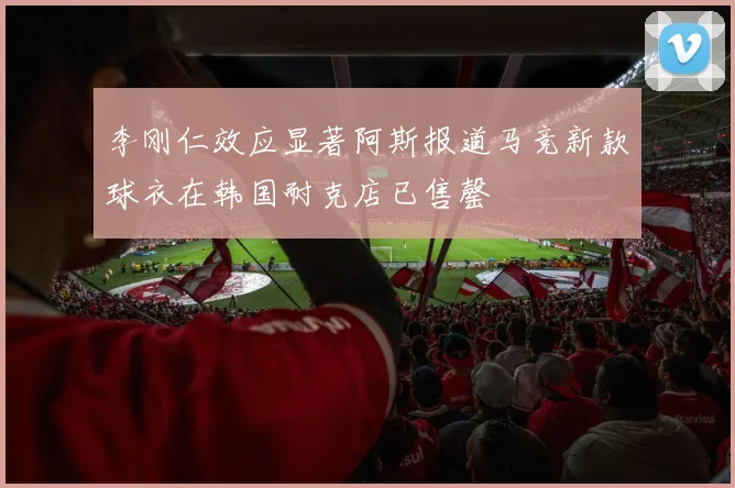李刚仁效应显著阿斯报道马竞新款球衣在韩国耐克店已售罄