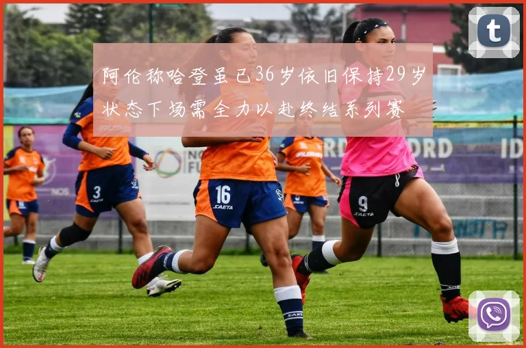 阿伦称哈登虽已36岁依旧保持29岁状态下场需全力以赴终结系列赛