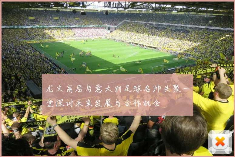 尤文高层与意大利足球名帅共聚一堂探讨未来发展与合作机会