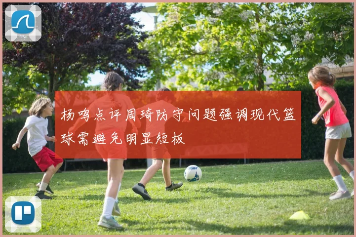 杨鸣点评周琦防守问题强调现代篮球需避免明显短板