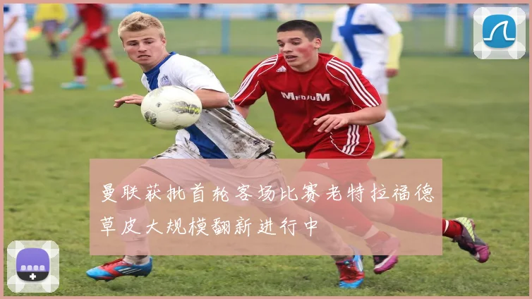曼联获批首轮客场比赛老特拉福德草皮大规模翻新进行中