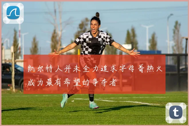 凯尔特人并未全力追求字母哥热火成为最有希望的争夺者