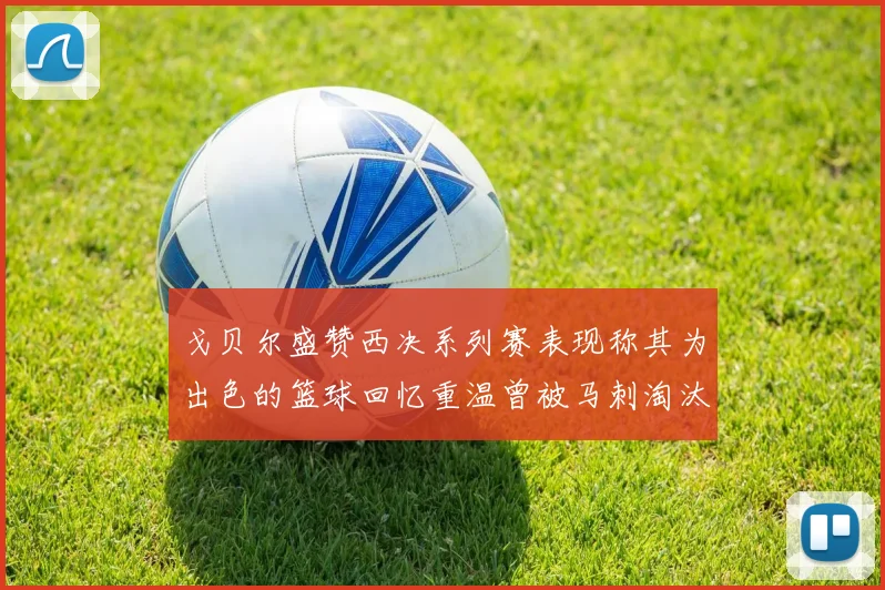 戈贝尔盛赞西决系列赛表现称其为出色的篮球回忆重温曾被马刺淘汰的经历