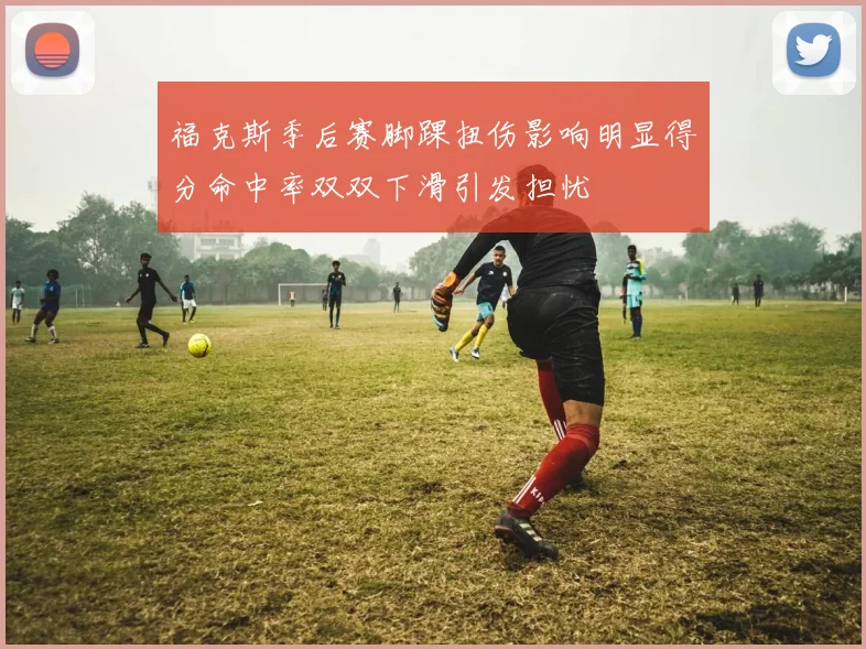 福克斯季后赛脚踝扭伤影响明显得分命中率双双下滑引发担忧