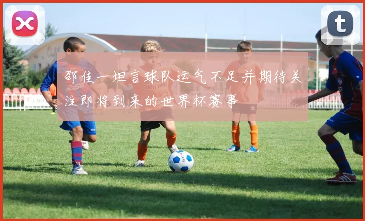 邵佳一坦言球队运气不足并期待关注即将到来的世界杯赛事