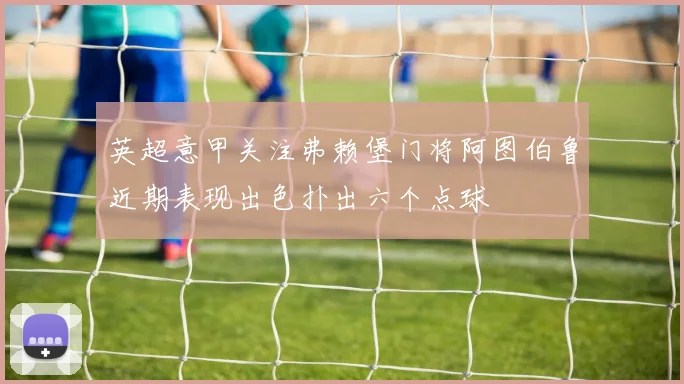 英超意甲关注弗赖堡门将阿图伯鲁近期表现出色扑出六个点球