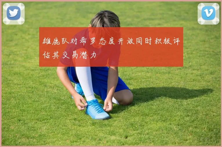 雄鹿队对希罗态度开放同时积极评估其交易潜力