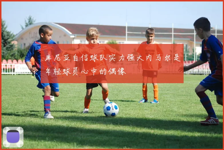 库尼亚自信球队实力强大内马尔是年轻球员心中的偶像