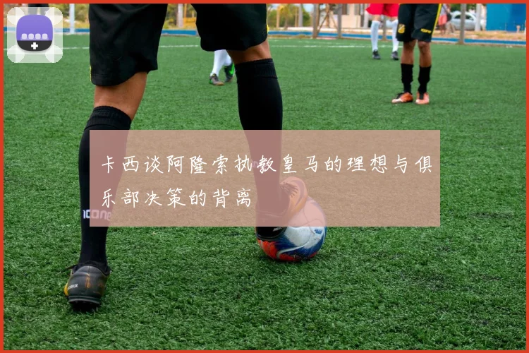 卡西谈阿隆索执教皇马的理想与俱乐部决策的背离
