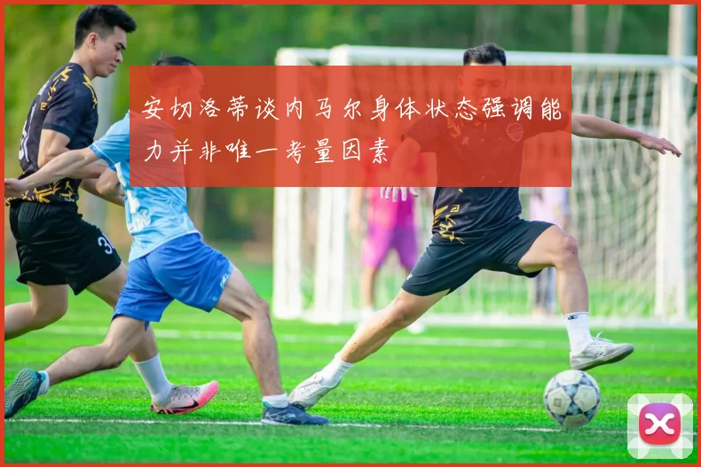 安切洛蒂谈内马尔身体状态强调能力并非唯一考量因素