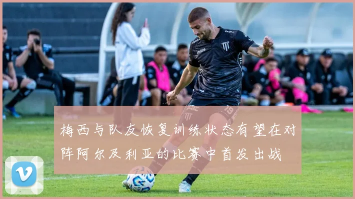梅西与队友恢复训练状态有望在对阵阿尔及利亚的比赛中首发出战