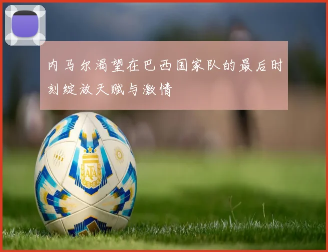 内马尔渴望在巴西国家队的最后时刻绽放天赋与激情