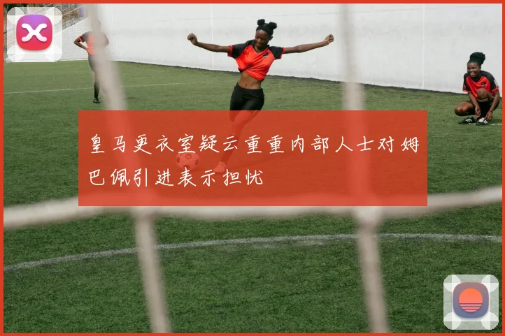皇马更衣室疑云重重内部人士对姆巴佩引进表示担忧