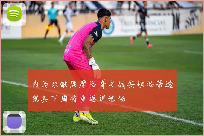 内马尔缺席摩洛哥之战安切洛蒂透露其下周将重返训练场