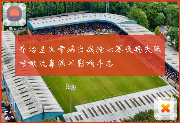 乔治坚决带病出战抢七赛夜晚失眠咳嗽流鼻涕不影响斗志