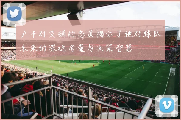 卢卡对艾顿的态度揭示了他对球队未来的深远考量与决策智慧