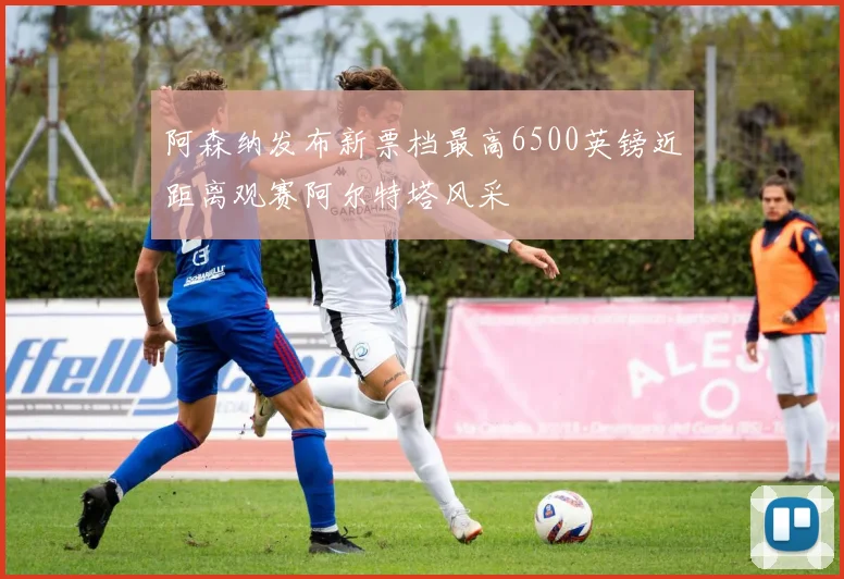 阿森纳发布新票档最高6500英镑近距离观赛阿尔特塔风采
