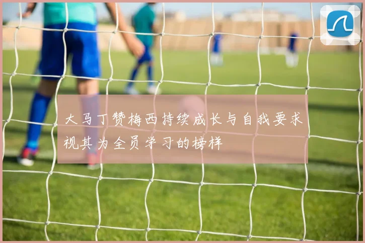 大马丁赞梅西持续成长与自我要求视其为全员学习的榜样